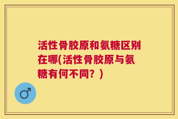 活性骨胶原和氨糖区别在哪(活性骨胶原与氨糖有何不同?) 活性骨胶原和氨糖区别在哪(活性骨胶原与氨糖有何不同?)