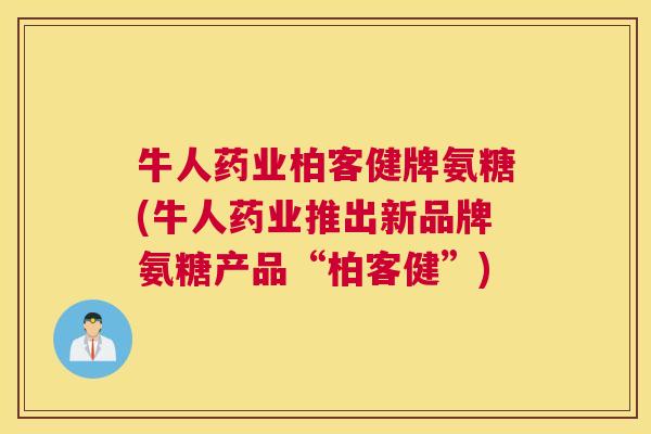 牛人药业柏客健牌氨糖(牛人药业推出新品牌氨糖产品“柏客健”)