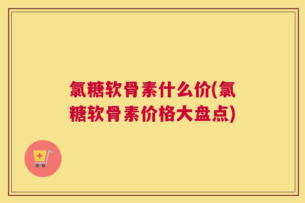氯糖软骨素什么价(氯糖软骨素价格大盘点)