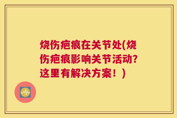 烧伤疤痕在关节处(烧伤疤痕影响关节活动?这里有解决方案!)