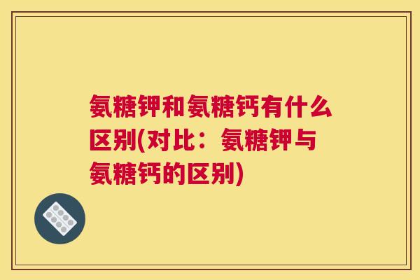 氨糖钾和氨糖钙有什么区别(对比:氨糖钾与氨糖钙的区别)