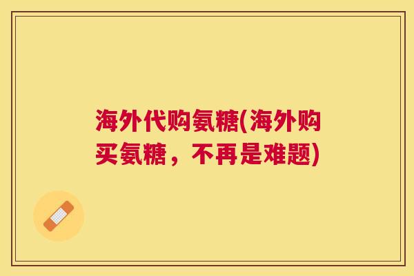 海外代购氨糖(海外购买氨糖,不再是难题)