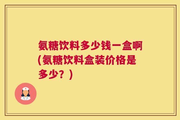 氨糖饮料多少钱一盒啊(氨糖饮料盒装价格是多少?) 氨糖饮料多少钱一盒啊(氨糖饮料盒装价格是多少?)