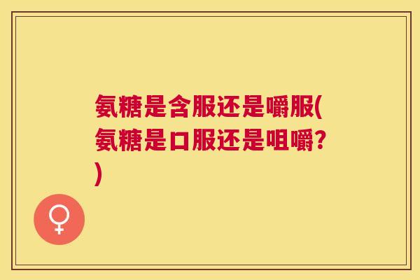 氨糖是含服还是嚼服(氨糖是口服还是咀嚼?)