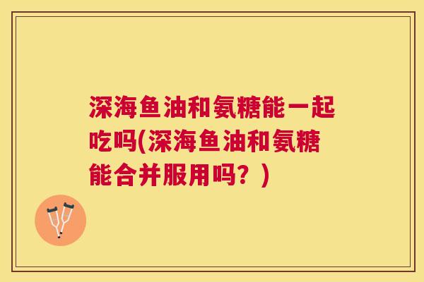 深海鱼油和氨糖能一起吃吗(深海鱼油和氨糖能合并服用吗？)
