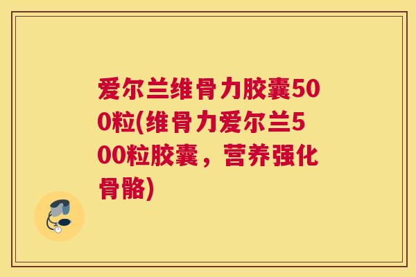 爱尔兰维骨力胶囊500粒(维骨力爱尔兰500粒胶囊,营养强化骨骼)