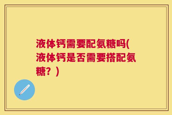 液体钙需要配氨糖吗(液体钙是否需要搭配氨糖?) 液体钙需要配氨糖吗(液体钙是否需要搭配氨糖?)