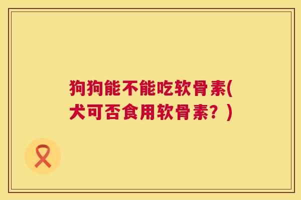 狗狗能不能吃软骨素(犬可否食用软骨素?) 狗狗能不能吃软骨素(犬可否食用软骨素?)