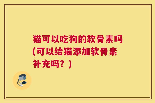 猫可以吃狗的软骨素吗(可以给猫添加软骨素补充吗?)