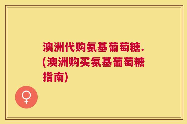 澳洲代购氨基葡萄糖.(澳洲购买氨基葡萄糖指南)