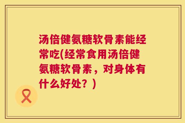 汤倍健氨糖软骨素能经常吃(经常食用汤倍健氨糖软骨素，对身体有什么好处？)