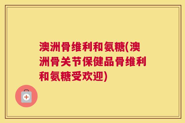 澳洲骨维利和氨糖(澳洲骨关节保健品骨维利和氨糖受欢迎)