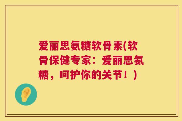 爱丽思氨糖软骨素(软骨保健专家:爱丽思氨糖,呵护你的关节!)