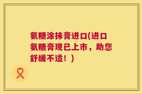 氨糖涂抹膏进口(进口氨糖膏现已上市,助您舒缓不适!)