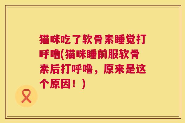 猫咪吃了软骨素睡觉打呼噜(猫咪睡前服软骨素后打呼噜,原来是这个原因!)