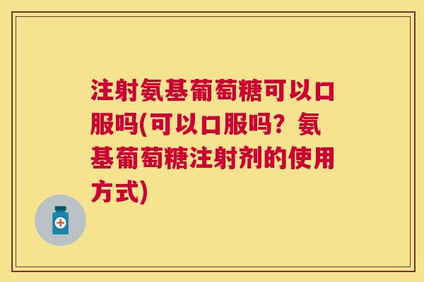 注射氨基葡萄糖可以口服吗(可以口服吗？氨基葡萄糖注射剂的使用方式)