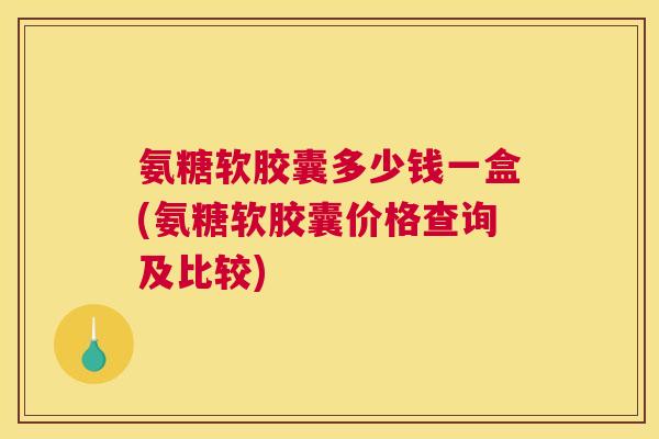 氨糖软胶囊多少钱一盒(氨糖软胶囊价格查询及比较)