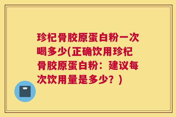 珍杞骨胶原蛋白粉一次喝多少(正确饮用珍杞骨胶原蛋白粉:建议每次饮用量是多少?)