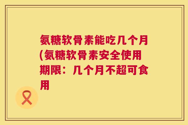 氨糖软骨素能吃几个月(氨糖软骨素安全使用期限:几个月不超可食用