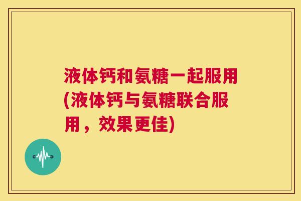 液体钙和氨糖一起服用(液体钙与氨糖联合服用,效果更佳)