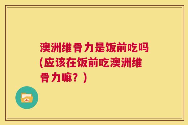澳洲维骨力是饭前吃吗(应该在饭前吃澳洲维骨力嘛？)