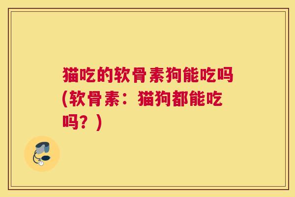 猫吃的软骨素狗能吃吗(软骨素:猫狗都能吃吗?)