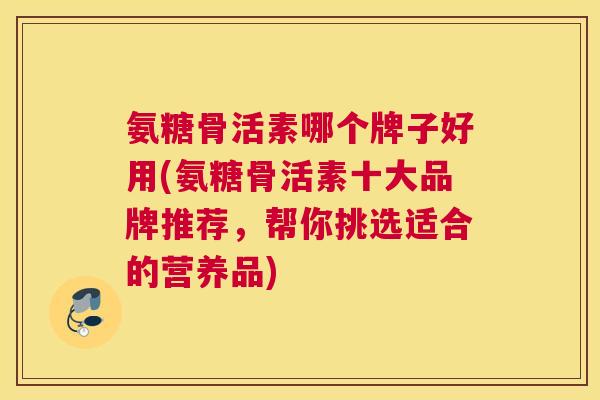 氨糖骨活素哪个牌子好用(氨糖骨活素十大品牌推荐,帮你挑选适合的营养品)