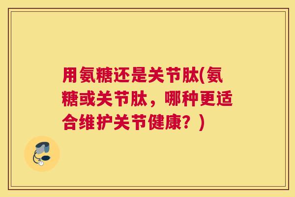 用氨糖还是关节肽(氨糖或关节肽,哪种更适合维护关节健康?)
