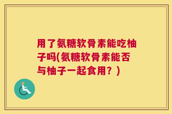 用了氨糖软骨素能吃柚子吗(氨糖软骨素能否与柚子一起食用？)