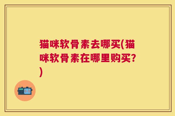 猫咪软骨素去哪买(猫咪软骨素在哪里购买?)