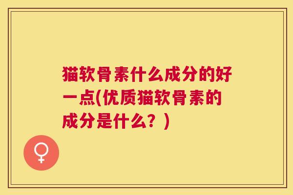 猫软骨素什么成分的好一点(优质猫软骨素的成分是什么?)