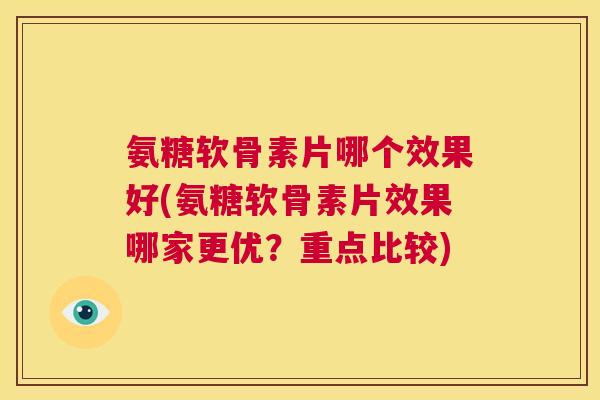 氨糖软骨素片哪个效果好(氨糖软骨素片效果哪家更优?重点比较)