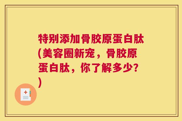 特别添加骨胶原蛋白肽(美容圈新宠，骨胶原蛋白肽，你了解多少？)