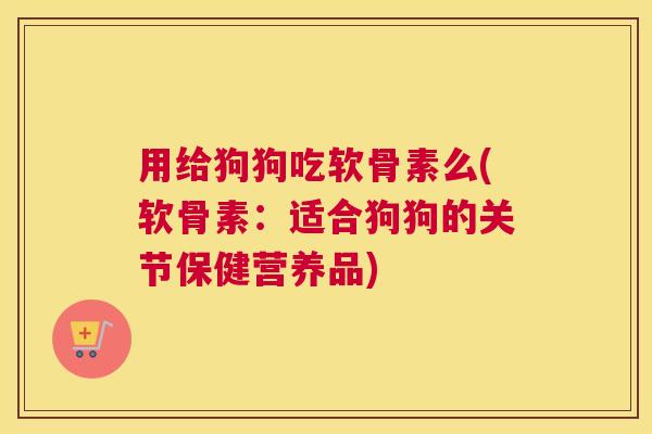 用给狗狗吃软骨素么(软骨素：适合狗狗的关节保健营养品)