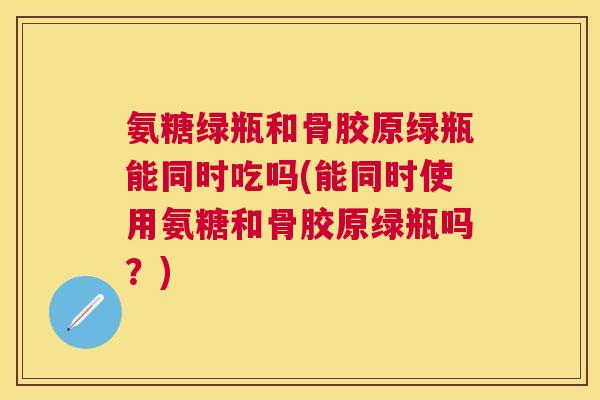 氨糖绿瓶和骨胶原绿瓶能同时吃吗(能同时使用氨糖和骨胶原绿瓶吗?) 氨糖绿瓶和骨胶原绿瓶能同时吃吗(能同时使用氨糖和骨胶原绿瓶吗?)