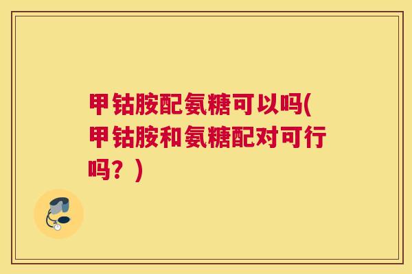 甲钴胺配氨糖可以吗(甲钴胺和氨糖配对可行吗?)