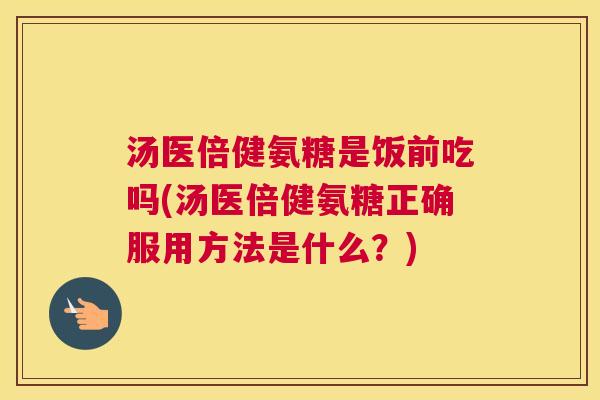 汤医倍健氨糖是饭前吃吗(汤医倍健氨糖正确服用方法是什么？)