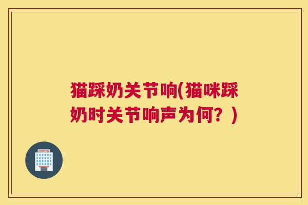 猫踩奶关节响(猫咪踩奶时关节响声为何?) 猫踩奶关节响(猫咪踩奶时关节响声为何?)