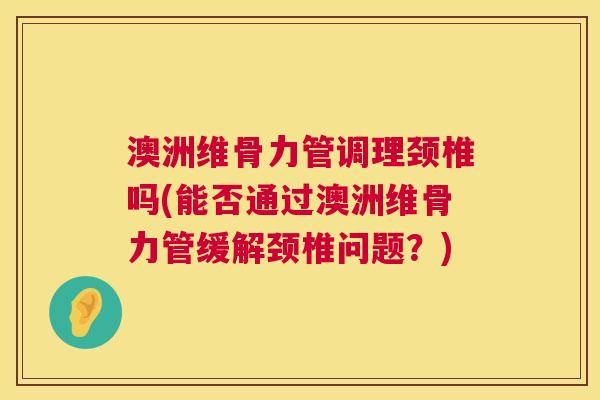 澳洲维骨力管调理颈椎吗(能否通过澳洲维骨力管缓解颈椎问题?)