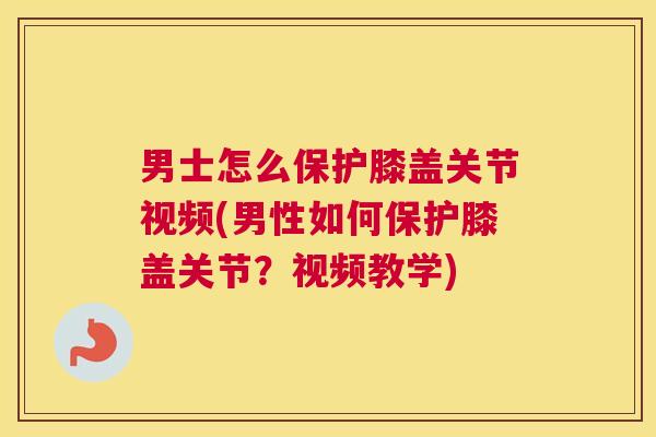 男士怎么保护膝盖关节视频(男性如何保护膝盖关节?视频教学)