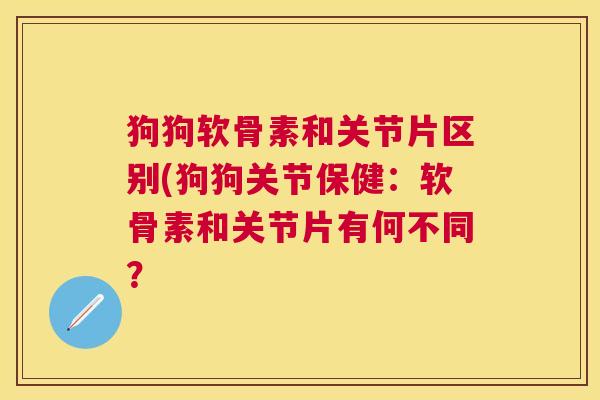 狗狗软骨素和关节片区别(狗狗关节保健：软骨素和关节片有何不同？
