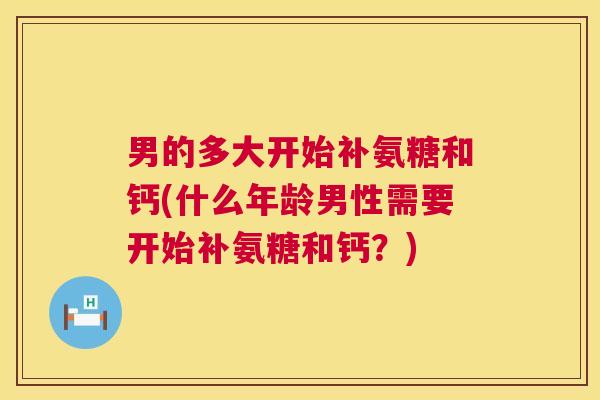 男的多大开始补氨糖和钙(什么年龄男性需要开始补氨糖和钙?)