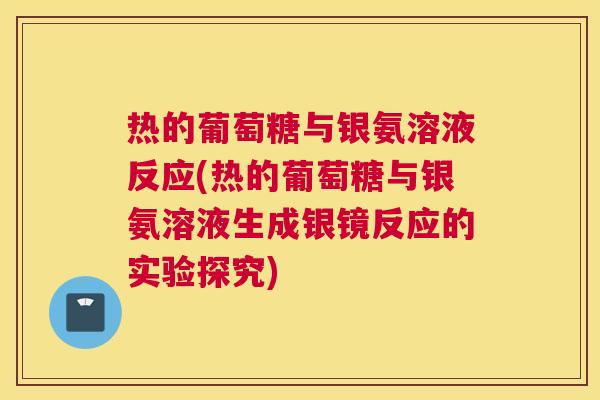 热的葡萄糖与银氨溶液反应(热的葡萄糖与银氨溶液生成银镜反应的实验探究) 热的葡萄糖与银氨溶液反应(热的葡萄糖与银氨溶液生成银镜反应的实验探究)