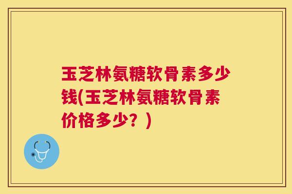 玉芝林氨糖软骨素多少钱(玉芝林氨糖软骨素价格多少?)