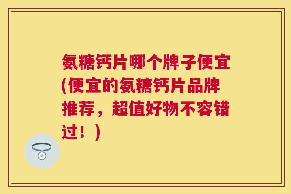 氨糖钙片哪个牌子便宜(便宜的氨糖钙片品牌推荐，超值好物不容错过！)