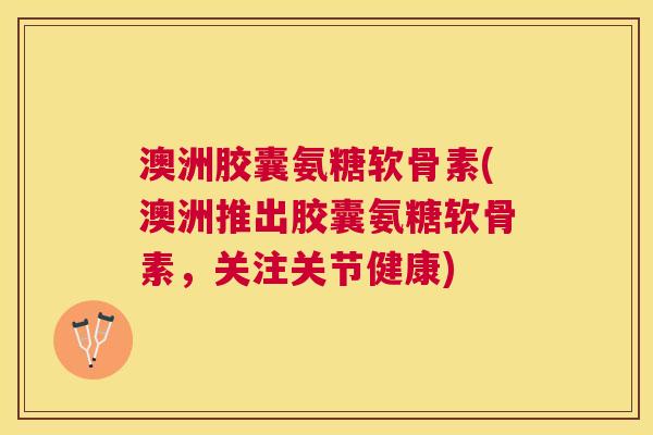 澳洲胶囊氨糖软骨素(澳洲推出胶囊氨糖软骨素,关注关节健康)