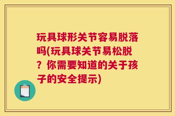 玩具球形关节容易脱落吗(玩具球关节易松脱?你需要知道的关于孩子的安全提示) 玩具球形关节容易脱落吗(玩具球关节易松脱?你需要知道的关于孩子的安全提示)