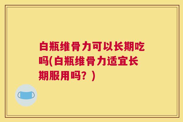 白瓶维骨力可以长期吃吗(白瓶维骨力适宜长期服用吗？)