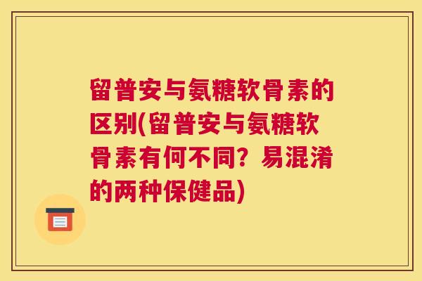 留普安与氨糖软骨素的区别(留普安与氨糖软骨素有何不同?易混淆的两种保健品)
