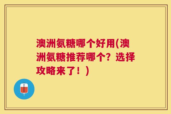 澳洲氨糖哪个好用(澳洲氨糖推荐哪个?选择攻略来了!)